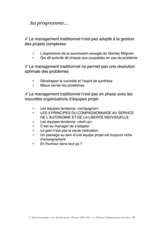 Au programme…


✓ Le management traditionnel nʼest pas adapté à la gestion
des projets complexes

     •      Lʼexpérience de la soumission aveugle de Stanley Milgram
     •      Qui dit autorité dit chasse aux coupables en cas de problème

✓ Le management traditionnel ne permet pas une résolution
optimale des problèmes

     •      Développer la curiosité et lʼesprit de synthèse
     •      Mieux cerner les problèmes

✓ Le management traditionnel nʼest pas en phase avec les
nouvelles organisations dʼéquipes projet

     •      Les équipes tendance «compagnon»
     •      LES 3 PRINCIPES DU COMPAGNONNAGE AU SERVICE
            DE LʼAUTONOMIE ET DE LA LIBERTÉ INDIVIDUELLE
     •      Les équipes tendance «start-up»
     •      Cʼest au manager de sʼadapter
     •      Le gain nʼest pas la seule motivation
     •      Un passage au sein dʼune équipe projet est toujours riche
            dʼenseignement
     •      Et lʼhumour dans tout ça ?




  © Alain Fernandez « Le chef de projet efficace 2003-2011 » © Edition d’Organisation Eyrolles   14
 