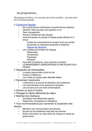 Au programme…
Témoignage de Clara : Le nouveau est un tire-au-flanc... qui sait aussi
tirer les bonnes ficelles

✓ Construire lʼéquipe
     •      De la performance individuelle à la performance collective
     •      Valoriser lʼidée que deux est supérieur à un!
     •      Team management
     •      Prévenir lʼéclatement des équipes
     •      Comment passer du groupe à lʼéquipe projet efﬁcace en 3
            temps
                 Limitez les ressentiments et coupez court aux conﬂits
                 Dynamisez la créativité individuelle et collective
                 Soignez les décisions
     •      Les 4 stades de formation de lʼéquipe
                 Observation
                 Construction
                 Production
                 Efﬁcacite
     •      Vous êtes le problème, nous sommes la solution!
     •      LE MANAGEMENT DÉMOCRATIQUE DʼUNE ÉQUIPE EN 5
            POINTS
✓ Respecter les individualités
     •      La valeur personnelle a droit de cité
     •      Cultiver la différence
     •      Les 9 rôles en équipe selon Meredith Belbin
✓ Dynamiser lʼautonomie
     •      Lʼautonomie à la source de résolution des problèmes
     •      Les inconvénients dʼune autonomie mal gérée
     •      Les réunions sont une mine dʼinformations
✓ Donner un sens à lʼaction
✓ Partager le même référentiel de valeur
✓ Maîtriser les interfaces
     •      Combattre lʼherméticité des experts
     •      Rapprocher concepteurs et utilisateurs
✓ Trois recommandations pour dynamiser la coopération des
équipes
     •      Maintenir une communication permanente
     •      Ne pas fuir les problèmes mais aller les chercher
     •      Éviter la fermeture sur elle-même de lʼéquipe en phase de
            performance


  © Alain Fernandez « Le chef de projet efficace 2003-2011 » © Edition d’Organisation Eyrolles   16
 