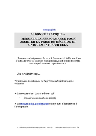 www.google.fr

                       6 E BONNE PRATIQUE –
          MESURER LA PERFORMANCE POUR
         ASSISTER LA PRISE DE DÉCISION ET
              UNIQUEMENT POUR CELA




   La mesure n’est pas une fin en soi. Sans une véritable ambition
 d’aide à la prise de décision et au pilotage, il est inutile de perdre
                son temps à mesurer la performance.



  Au programme…

Témoignage de Sabrina : De la précision des informations
collectées



✓ La mesure nʼest pas une ﬁn en soi
     •      Engager une démarche de progrès

✓ La mesure de la performance est un outil dʼassistance à
lʼanticipation




  © Alain Fernandez « Le chef de projet efficace 2003-2011 » © Edition d’Organisation Eyrolles   19
 
