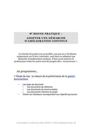 8 E BONNE PRATIQUE –
                ADOPTER UNE DÉMARCHE
               D’AMÉLIORATION CONTINUE




    La réussite du projet sera accessible, non pas en se focalisant
  uniquement sur le but à atteindre, mais bien en adoptant une
    démarche d’amélioration continue. Il faut aussi mesurer la
performance selon les autres axes de progrès dits « transversaux ».



  Au programme…
✓ Étude de cas : la mesure de la performance de la gestion
documentaire

     •      Les types de document
            •    Les documents de référence
            •    Les documents de communication
            •    Les documents mémoire du projet
     •      Choisir les indicateurs correspondant aux objectifs poursuivis




  © Alain Fernandez « Le chef de projet efficace 2003-2011 » © Edition d’Organisation Eyrolles   21
 