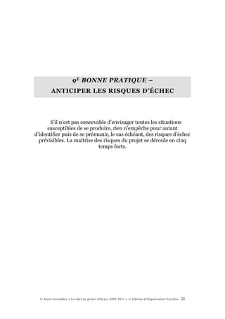 9 E BONNE PRATIQUE –
         ANTICIPER LES RISQUES D’ÉCHEC




       S’il n’est pas concevable d’envisager toutes les situations
     susceptibles de se produire, rien n’empêche pour autant
d’identifier puis de se prémunir, le cas échéant, des risques d’échec
  prévisibles. La maîtrise des risques du projet se déroule en cinq
                             temps forts.




  © Alain Fernandez « Le chef de projet efficace 2003-2011 » © Edition d’Organisation Eyrolles   22
 