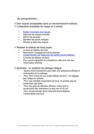 Au programme…
✓ Des risques acceptables dans un environnement maîtrise
✓ Lʼévaluation préalable du risque en 5 temps

     •      Établir lʼinventaire des risques
     •      Valoriser les risques (criticité)
     •      Déﬁnir les parades
     •      Identiﬁer les points critiques
     •      Réviser la table des risques

✓ Réaliser le tableau de bord projet
     •      Le fond du tableau de bord
     •      Rechercher lʼengagement de la direction
     •      CONSTRUIRE UN TABLEAU DE BORD PERFORMANT
     •      La forme du tableau de bord
     •      Pour savoir interpréter les indicateurs: aller plus loin que
            lʼinformation afﬁchée

✓ Synthèse : un système de pilotage intégral
     •       Quatre recommandations pour bâtir une assistance efﬁcace à
            lʼanticipation et au pilotage
     •       Pour venir à bout de son projet tableau de bord : ne négligez
            pas lʼétape de collecte
     •       Pour une véritable coopération de tous: ne prenez pas les
            autres pour des ânes
     •       Pour une prise de décision efﬁcace: évitez que la
            construction des indicateurs ne soit une ﬁn en soi
     •       Pour ne pas plonger dans lʼabsurde technologique:
            nʼautomatisez pas tout!




  © Alain Fernandez « Le chef de projet efficace 2003-2011 » © Edition d’Organisation Eyrolles   23
 