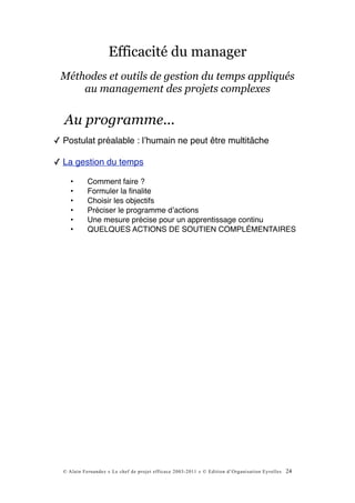 Efficacité du manager
 Méthodes et outils de gestion du temps appliqués
     au management des projets complexes


  Au programme...
✓ Postulat préalable : lʼhumain ne peut être multitâche

✓ La gestion du temps

     •      Comment faire ?
     •      Formuler la ﬁnalite
     •      Choisir les objectifs
     •      Préciser le programme dʼactions
     •      Une mesure précise pour un apprentissage continu
     •      QUELQUES ACTIONS DE SOUTIEN COMPLÉMENTAIRES




  © Alain Fernandez « Le chef de projet efficace 2003-2011 » © Edition d’Organisation Eyrolles   24
 