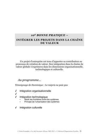 10 E BONNE PRATIQUE –
 INTÉGRER LES PROJETS DANS LA CHAÎNE
              DE VALEUR




    Un projet d’entreprise est tenu d’apporter sa contribution au
processus de création de valeur. Son intégration dans la chaîne de
valeur globale s’exprimera dans les dimensions organisationnelle,
                    technologique et culturelle.



    Au programme…
Témoignage de Dominique : Le mépris ne paie pas

✓      Intégration organisationnelle
✓
✓      Intégration technologique
       •      Abolir les frontières entre les systèmes
       •      Principe de lʼurbanisation des systèmes


✓      Intégration culturelle




    © Alain Fernandez « Le chef de projet efficace 2003-2011 » © Edition d’Organisation Eyrolles   26
 