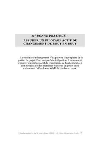 11 E BONNE PRATIQUE –
        ASSURER UN PILOTAGE ACTIF DU
        CHANGEMENT DE BOUT EN BOUT




  La conduite du changement n’est pas une simple phase de la
gestion de projet. Pour une parfaite intégration, il est essentiel
d’assurer un pilotage actif du changement de bout en bout, en
   commençant dès les premières ébauches du projet et en
     maintenant l’effort bien au-delà de la mise en route.




© Alain Fernandez « Le chef de projet efficace 2003-2011 » © Edition d’Organisation Eyrolles   27
 