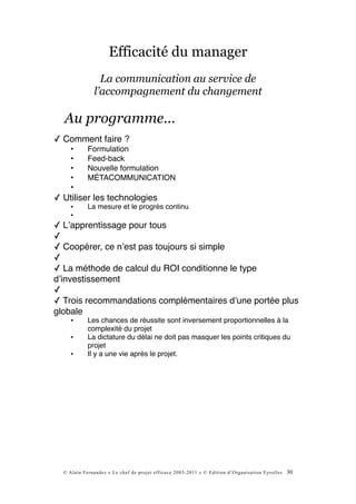 Efficacité du manager
                La communication au service de
              l’accompagnement du changement

  Au programme...
✓ Comment faire ?
     •      Formulation
     •      Feed-back
     •      Nouvelle formulation
     •      MÉTACOMMUNICATION
     •
✓ Utiliser les technologies
     •      La mesure et le progrès continu
     •
✓ Lʼapprentissage pour tous
✓
✓ Coopérer, ce nʼest pas toujours si simple
✓
✓ La méthode de calcul du ROI conditionne le type
dʼinvestissement
✓
✓ Trois recommandations complémentaires dʼune portée plus
globale
     •      Les chances de réussite sont inversement proportionnelles à la
            complexité du projet
     •      La dictature du délai ne doit pas masquer les points critiques du
            projet
     •      Il y a une vie après le projet.




  © Alain Fernandez « Le chef de projet efficace 2003-2011 » © Edition d’Organisation Eyrolles   30
 