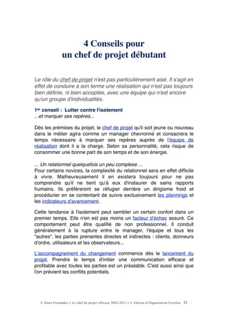 4 Conseils pour
                un chef de projet débutant

Le rôle du chef de projet n'est pas particulièrement aisé. Il s'agit en
effet de conduire à son terme une réalisation qui n'est pas toujours
bien déﬁnie, ni bien acceptée, avec une équipe qui n'est encore
qu'un groupe d'individualités.

1er conseil : Lutter contre l'isolement
...et marquer ses repères...

Dès les prémices du projet, le chef de projet qu'il soit jeune ou nouveau
dans le métier agira comme un manager chevronné et consacrera le
temps nécessaire à marquer ses repères auprès de l'équipe de
réalisation dont il a la charge. Selon sa personnalité, cela risque de
consommer une bonne part de son temps et de son énergie.

... Un relationnel quelquefois un peu complexe ...
Pour certains novices, la complexité du relationnel sera en effet difﬁcile
à vivre. Malheureusement il en existera toujours pour ne pas
comprendre qu'il ne tient qu'à eux d'instaurer de sains rapports
humains. Ils préféreront se réfugier derrière un dirigisme froid et
procédurier en se contentant de suivre exclusivement les plannings et
les indicateurs d'avancement.

Cette tendance à l'isolement peut sembler un certain confort dans un
premier temps. Elle n'en est pas moins un facteur d'échec assuré. Ce
comportement peut être qualiﬁé de non professionnel. Il conduit
généralement à la rupture entre le manager, l'équipe et tous les
"autres", les parties prenantes directes et indirectes : clients, donneurs
d'ordre, utilisateurs et les observateurs...

L'accompagnement du changement commence dès le lancement du
projet. Prendre le temps d'initier une communication efﬁcace et
proﬁtable avec toutes les parties est un préalable. C'est aussi ainsi que
l'on prévient les conﬂits potentiels.




  © Alain Fernandez « Le chef de projet efficace 2003-2011 » © Edition d’Organisation Eyrolles   31
 