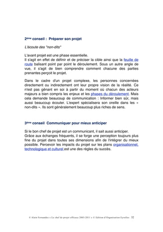 2ème conseil : Préparer son projet

L'écoute des "non-dits"

L'avant projet est une phase essentielle.
Il s'agit en effet de déﬁnir et de préciser la cible ainsi que la feuille de
route balisant point par point le déroulement. Sous un autre angle de
vue, il s'agit de bien comprendre comment chacune des parties
prenantes perçoit le projet.

Dans le cadre d'un projet complexe, les personnes concernées
directement ou indirectement ont leur propre vision de la réalité. Ce
n'est pas gênant en soi à partir du moment où chacun des acteurs
majeurs a bien compris les enjeux et les phases du déroulement. Mais
cela demande beaucoup de communication : Informer bien sûr, mais
aussi beaucoup écouter. L'expert spécialisera son oreille dans les «
non-dits ». Ils sont généralement beaucoup plus riches de sens.



3ème conseil Communiquer pour mieux anticiper

Si le bon chef de projet est un communicant, il sait aussi anticiper.
Grâce aux échanges fréquents, il se forge une perception toujours plus
ﬁne du projet dans toutes ses dimensions aﬁn de l'intégrer du mieux
possible. Percevoir les impacts du projet sur les plans organisationnel,
technologique et culturel est une des règles du succès.




  © Alain Fernandez « Le chef de projet efficace 2003-2011 » © Edition d’Organisation Eyrolles   32
 