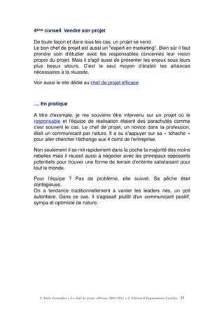4ème conseil Vendre son projet

De toute façon et dans tous les cas, un projet se vend.
Le bon chef de projet est aussi un "expert en marketing". Bien sûr il faut
prendre soin d'étudier avec les responsables concernés leur vision
propre du projet. Mais il s'agit aussi de présenter les enjeux sous leurs
plus beaux atours. C'est le seul moyen d'établir les alliances
nécessaires à la réussite.

Voir aussi le site dédié au chef de projet efﬁcace



.... En pratique

A titre d'exemple, je me souviens être intervenu sur un projet où le
responsable et l'équipe de réalisation étaient des parachutés comme
c'est souvent le cas. Le chef de projet, un novice dans la profession,
était un communicant par nature. Il a su s'appuyer sur sa « tchache »
pour aller chercher l'échange aux 4 coins de l'entreprise.

Non seulement il se mit rapidement dans la poche la majorité des moins
rebelles mais il réussit aussi à négocier avec les principaux opposants
potentiels pour trouver une forme de terrain d'entente satisfaisant pour
tout le monde.

Pour l'équipe ? Pas de problème, elle suivait. Sa pêche était
contagieuse.
On a tendance traditionnellement à vanter les leaders nés, un poil
autoritaire. Dans ce cas, il s'agissait plutôt d'un communicant positif,
sympa et optimiste de nature.




  © Alain Fernandez « Le chef de projet efficace 2003-2011 » © Edition d’Organisation Eyrolles   33
 