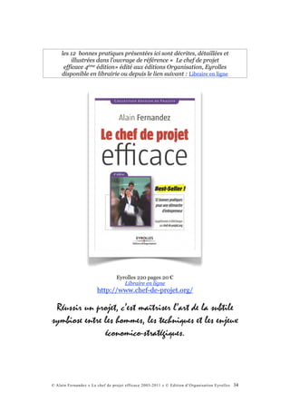 les 12 bonnes pratiques présentées ici sont décrites, détaillées et
          illustrées dans l’ouvrage de référence « Le chef de projet
      efficace 4ème édition» édité aux éditions Organisation, Eyrolles
     disponible en librairie ou depuis le lien suivant : Libraire en ligne




                                 Eyrolles 220 pages 20 €
                                    Libraire en ligne
                       http://www.chef-de-projet.org/

 Réussir un projet, c’est maîtriser l’art de la subtile
symbiose entre les hommes, les techniques et les enjeux
               économico-stratégiques.



© Alain Fernandez « Le chef de projet efficace 2003-2011 » © Edition d’Organisation Eyrolles   34
 