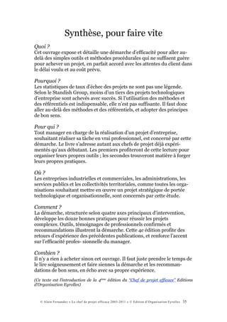 Synthèse, pour faire vite
Quoi ?
Cet ouvrage expose et détaille une démarche d’efficacité pour aller au-
delà des simples outils et méthodes procédurales qui ne suffisent guère
pour achever un projet, en parfait accord avec les attentes du client dans
le délai voulu et au coût prévu.

Pourquoi ?
Les statistiques de taux d’échec des projets ne sont pas une légende.
Selon le Standish Group, moins d’un tiers des projets technologiques
d’entreprise sont achevés avec succès. Si l’utilisation des méthodes et
des référentiels est indispensable, elle n’est pas suffisante. Il faut donc
aller au-delà des méthodes et des référentiels, et adopter des principes
de bon sens.

Pour qui ?
Tout manager en charge de la réalisation d’un projet d’entreprise,
souhaitant réaliser sa tâche en vrai professionnel, est concerné par cette
démarche. Le livre s’adresse autant aux chefs de projet déjà expéri-
mentés qu’aux débutant. Les premiers profiteront de cette lecture pour
organiser leurs propres outils ; les secondes trouveront matière à forger
leurs propres pratiques.

Où ?
Les entreprises industrielles et commerciales, les administrations, les
services publics et les collectivités territoriales, comme toutes les orga-
nisations souhaitant mettre en œuvre un projet stratégique de portée
technologique et organisationnelle, sont concernés par cette étude.

Comment ?
La démarche, structurée selon quatre axes principaux d’intervention,
développe les douze bonnes pratiques pour réussir les projets
complexes. Outils, témoignages de professionnels confirmés et
recommandations illustrent la démarche. Cette 4e édition profite des
retours d’expérience des précédentes publications, et renforce l’accent
sur l’efficacité profes- sionnelle du manager.

Combien ?
Il n’y a rien à acheter sinon cet ouvrage. Il faut juste prendre le temps de
le lire soigneusement et faire siennes la démarche et les recomman-
dations de bon sens, en écho avec sa propre expérience.
(Ce texte est l’introduction de la 4ème édition du “Chef de projet efficace” Editions
d’Organisation Eyrolles)



   © Alain Fernandez « Le chef de projet efficace 2003-2011 » © Edition d’Organisation Eyrolles   35
 