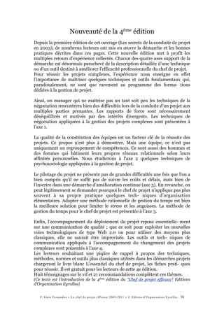 Nouveauté de la 4ème édition
Depuis la première édition de cet ouvrage (Les secrets de la conduite de projet
en 2003), de nombreux lecteurs ont mis en œuvre la démarche et les bonnes
pratiques décrites dans ces pages. Cette nouvelle édition met à profit les
multiples retours d’expérience collectés. Chacun des quatre axes support de la
démarche est désormais parachevé de la description détaillée d’une technique
ou d’un outil destiné à améliorer l’efficacité professionnelle du chef de projet.
Pour réussir les projets complexes, l’expérience nous enseigne en effet
l’importance de maîtriser quelques techniques et outils fondamentaux qui,
paradoxalement, ne sont que rarement au programme des forma- tions
dédiées à la gestion de projet.

Ainsi, un manager qui ne maîtrise pas un tant soit peu les techniques de la
négociation rencontrera bien des difficultés lors de la conduite d’un projet aux
multiples parties prenantes. Les rapports de force sont nécessairement
déséquilibrés et motivés par des intérêts divergents. Les techniques de
négociation appliquées à la gestion des projets complexes sont présentées à
l’axe 1.

La qualité de la constitution des équipes est un facteur clé de la réussite des
projets. Ce propos n’est plus à démontrer. Mais une équipe, ce n’est pas
uniquement un regroupement de compétences. Ce sont aussi des hommes et
des femmes qui bâtissent leurs propres réseaux relationnels selon leurs
affinités personnelles. Nous étudierons à l’axe 2 quelques techniques de
psychosociologie appliquées à la gestion de projet.

Le pilotage du projet ne présente pas de grandes difficultés une fois que l’on a
bien compris qu’il ne suffit pas de suivre les coûts et délais, mais bien de
l’inscrire dans une démarche d’amélioration continue (axe 3). En revanche, on
peut légitimement se demander pourquoi le chef de projet n’applique pas plus
souvent à sa propre pratique quelques tech- niques d’organisation
élémentaires. Adopter une méthode rationnelle de gestion du temps est bien
la meilleure solution pour limiter le stress et les angoisses. La méthode de
gestion du temps pour le chef de projet est présentée à l’axe 3.

Enfin, l’accompagnement du déploiement du projet repose essentielle- ment
sur une communication de qualité ; que ce soit pour exploiter les nouvelles
voies technologiques de type Web 2.0 ou pour utiliser des moyens plus
classiques, elle ne saurait être improvisée. Les outils et tech- niques de
communication appliqués à l’accompagnement du changement des projets
complexes sont présentés à l’axe 4.
Les lecteurs souhaitant une piqûre de rappel à propos des techniques,
méthodes, normes et outils plus classiques utilisés dans les démarches projets
chargeront le livre blanc L’essentiel du chef de projet, les fiches prati- ques
pour réussir. Il est gratuit pour les lecteurs de cette 4e édition.
Huit témoignages sur le vif et 21 recommandations complètent ces thèmes.
(Ce texte est l’introduction de la 4ème édition du “Chef de projet efficace” Editions
d’Organisation Eyrolles)


   © Alain Fernandez « Le chef de projet efficace 2003-2011 » © Edition d’Organisation Eyrolles   36
 