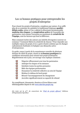 Les 12 bonnes pratiques pour entreprendre les
                projets d'entreprise
Pour réussir les projets d'entreprise, complexes par nature, il ne suffit
plus de se contenter de satisfaire le traditionnel triptyque qualité-
délais-coûts, même si l'on y adjoint la désormais incontournable
maîtrise des risques. La coopération active de l'ensemble des
partenaires, tout comme l'accession au maximum de créativité de
l'équipe, sont les facteurs qui font la différence.

Mais comment inciter des acteurs aux intérêts divergents à oeuvrer en
commun ? Comment libérer la créativité de chacun ? Pour répondre aux
multiples enjeux du projet, il n'y a guère d'autre solution que de changer
radicalement d'attitude et d'adopter une démarche active
d'entrepreneur.

Ce guide, conçu à partir de la connaissance cumulée de plusieurs
dizaines de chefs de projet, réunit en 12 bonnes pratiques les
conditions nécessaires pour réussir tout projet d'entreprise.
Régulièrement mis à jour, cet ouvrage vous explique comment :

               Négocier efficacement avec tous les partenaires
               Anticiper les risques et les menaces
               Satisfaire toutes les parties prenantes
               Bâtir des équipes performantes
               Dynamiser la créativité collective au sein de l'équipe
               Réaliser le tableau de bord projet
               Réussir l'accompagnement du changement
               Accroître significativement sa capacité de rebond

En complément, documents, dossiers et livres blancs sont
téléchargeables depuis le site www.chef-de-projet.org


(Ce texte est la 4ème de couverture du “Chef de projet efficace” Editions
d’Organisation Eyrolles)




  © Alain Fernandez « Le chef de projet efficace 2003-2011 » © Edition d’Organisation Eyrolles   37
 