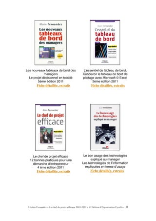 Les nouveaux tableaux de bord des                    Lʼessentiel du tableau de bord,
             managers                                Concevoir le tableau de bord de
  Le projet décisionnel en totalité                  pilotage avec Microsoft © Excel
        5ème édition 2011                                   3ème édition 2011
         Fiche détaillée, extraits                           Fiche détaillée, extraits




    Le chef de projet efﬁcace                         Le bon usage des technologies
  12 bonnes pratiques pour une                             expliqué au manager
    démarche dʼentrepreneur                          Les technologies de lʼinformation
       4 ème édition 2011                              expliquées en terme dʼusage
         Fiche détaillée, extraits                           Fiche détaillée, extraits




 © Alain Fernandez « Le chef de projet efficace 2003-2011 » © Edition d’Organisation Eyrolles   38
 