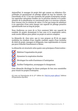 Aujourd’hui, le manager de projet doit agir comme un réducteur d’in-
certitudes en garantissant un pilotage adapté de tous les instants. Car
l’incertitude est là ! C’est une constante des projets d’entreprise actuels.
Les approches mécanistes fondées sur la prévision absolue et la prédo-
minance de la planification ne conviennent plus à ce nouveau contexte.
Pour renouer avec la création de valeur, il n’est que temps de substituer
à ces approches d’une autre époque une capacité de pilotage proactive
opérationnelle tout au long du projet.

Nous étudierons au cours de ce livre comment bâtir une capacité de
conduite de projets dynamisant le bon sens et la coopération active,
seule recette efficace pour piloter un projet en univers complexe.

La démarche de «bon sens» que je vous propose au fil de ces pages
synthétise les résultats d’une enquête conduite auprès d’une trentaine
de chefs de projet, managers et dirigeants, tous expérimentés et n’ayant
pas peur d’aborder franchement ce thème.

La démarche est structurée selon quatre axes principaux d’intervention :

      ␣ Maîtriser l’organisation du projet

      ␣ Dynamiser la coopération étendue

      ␣ Développer les outils d’assistance à l’anticipation

      ␣ Faciliter l’intégration, accompagner le changement.

Cette démarche développe les douze pratiques de bon sens essentielles
pour réussir les projets d’entreprise.

(Ce texte est l’introduction de la 4ème édition du “Chef de projet efficace” Editions
d’Organisation Eyrolles)




   © Alain Fernandez « Le chef de projet efficace 2003-2011 » © Edition d’Organisation Eyrolles   4
 