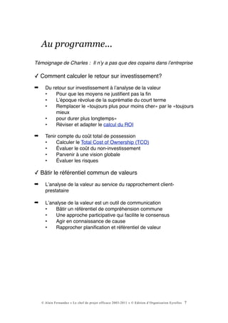 Au programme...
Témoignage de Charles : Il nʼy a pas que des copains dans lʼentreprise

✓ Comment calculer le retour sur investissement?
➡     Du retour sur investissement à lʼanalyse de la valeur
      •    Pour que les moyens ne justiﬁent pas la ﬁn
      •    Lʼépoque révolue de la suprématie du court terme
      •    Remplacer le «toujours plus pour moins cher» par le «toujours
           mieux
      •    pour durer plus longtemps»
      •    Réviser et adapter le calcul du ROI

➡     Tenir compte du coût total de possession
      •    Calculer le Total Cost of Ownership (TCO)
      •    Évaluer le coût du non-investissement
      •    Parvenir à une vision globale
      •    Évaluer les risques

✓ Bâtir le référentiel commun de valeurs
➡     Lʼanalyse de la valeur au service du rapprochement client-
      prestataire

➡     Lʼanalyse de la valeur est un outil de communication
      •    Bâtir un référentiel de compréhension commune
      •    Une approche participative qui facilite le consensus
      •    Agir en connaissance de cause
      •    Rapprocher planiﬁcation et référentiel de valeur




    © Alain Fernandez « Le chef de projet efficace 2003-2011 » © Edition d’Organisation Eyrolles   7
 