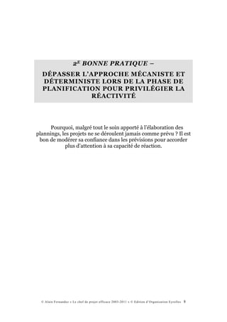 2 E BONNE PRATIQUE –
  DÉPASSER L’APPROCHE MÉCANISTE ET
  DÉTERMINISTE LORS DE LA PHASE DE
  PLANIFICATION POUR PRIVILÉGIER LA
              RÉACTIVITÉ




      Pourquoi, malgré tout le soin apporté à l’élaboration des
plannings, les projets ne se déroulent jamais comme prévu ? Il est
 bon de modérer sa confiance dans les prévisions pour accorder
            plus d’attention à sa capacité de réaction.




  © Alain Fernandez « Le chef de projet efficace 2003-2011 » © Edition d’Organisation Eyrolles   8
 