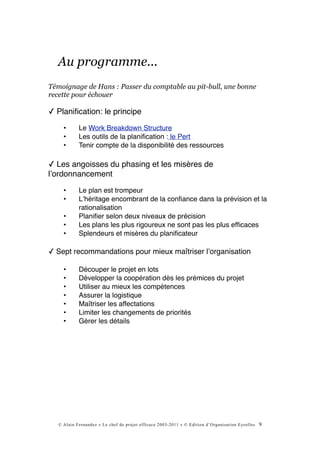 Au programme...
Témoignage de Hans : Passer du comptable au pit-bull, une bonne
recette pour échouer

✓ Planiﬁcation: le principe
     •      Le Work Breakdown Structure
     •      Les outils de la planiﬁcation : le Pert
     •      Tenir compte de la disponibilité des ressources

✓ Les angoisses du phasing et les misères de
lʼordonnancement
     •      Le plan est trompeur
     •      Lʼhéritage encombrant de la conﬁance dans la prévision et la
            rationalisation
     •      Planiﬁer selon deux niveaux de précision
     •      Les plans les plus rigoureux ne sont pas les plus efﬁcaces
     •      Splendeurs et misères du planiﬁcateur

✓ Sept recommandations pour mieux maîtriser lʼorganisation

     •      Découper le projet en lots
     •      Développer la coopération dès les prémices du projet
     •      Utiliser au mieux les compétences
     •      Assurer la logistique
     •      Maîtriser les affectations
     •      Limiter les changements de priorités
     •      Gérer les détails




   © Alain Fernandez « Le chef de projet efficace 2003-2011 » © Edition d’Organisation Eyrolles   9
 