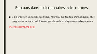 Parcours dans le dictionnaires et les normes
■ « Un projet est une action spécifique, nouvelle, qui structure méthodiquement et
progressivement une réalité à venir, pour laquelle on n’a pas encore d’équivalent ».
(AFNOR, norme X50-105)
 