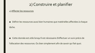 2) Construire et planifier
4) Affecter les ressources
■ Définir les ressources aussi bien humaines que matérielles affectées à chaque
tâche.
■ Cette donnée est utile lorsqu'il est nécessaire d'effectuer un suivi précis de
l'allocation des ressources.Ou bien simplement afin de savoir qui fait quoi.
 