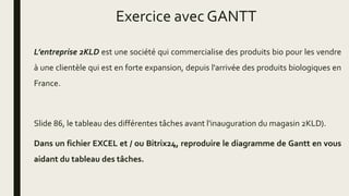 Exercice avec GANTT
L’entreprise 2KLD est une société qui commercialise des produits bio pour les vendre
à une clientèle qui est en forte expansion, depuis l'arrivée des produits biologiques en
France.
Slide 86, le tableau des différentes tâches avant l'inauguration du magasin 2KLD).
Dans un fichier EXCEL et / ou Bitrix24, reproduire le diagramme de Gantt en vous
aidant du tableau des tâches.
 