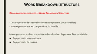 WORK BREAKDOWN STRUCTURE
DÉCOUPAGE DE PROJET AVEC LE WORK BREAKDOWN STRUCTURE
- Décomposition de chaque livrable en composants (sous-livrables)
- Interrogez-vous sur les compositions du livrable.
Interrogez-vous sur les compositions de ce livrable. Ils peuvent être subdivisés :
■ Equipements informatiques
■ Equipements de bureau
 