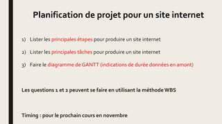 Planification de projet pour un site internet
1) Lister les principales étapes pour produire un site internet
2) Lister les principales tâches pour produire un site internet
3) Faire le diagramme de GANTT (indications de durée données en amont)
Les questions 1 et 2 peuvent se faire en utilisant la méthodeWBS
Timing : pour le prochain cours en novembre
 