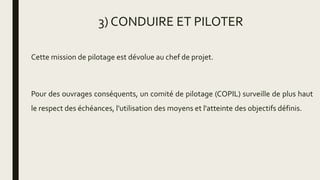 3) CONDUIRE ET PILOTER
Cette mission de pilotage est dévolue au chef de projet.
Pour des ouvrages conséquents, un comité de pilotage (COPIL) surveille de plus haut
le respect des échéances, l'utilisation des moyens et l'atteinte des objectifs définis.
 