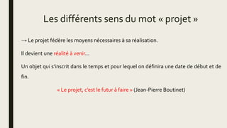 Les différents sens du mot « projet »
→ Le projet fédère les moyens nécessaires à sa réalisation.
Il devient une réalité à venir…
Un objet qui s’inscrit dans le temps et pour lequel on définira une date de début et de
fin.
« Le projet, c’est le futur à faire » (Jean-Pierre Boutinet)
 