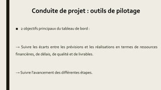 Conduite de projet : outils de pilotage
■ 2 objectifs principaux du tableau de bord :
→ Suivre les écarts entre les prévisions et les réalisations en termes de ressources
financières, de délais, de qualité et de livrables.
→ Suivre l'avancement des différentes étapes.
 