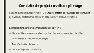 Conduite de projet : outils de pilotage
Choisir des indicateurs pertinents (KPI) , représentatifs de l'avancée des travaux et
du niveau de performance atteint en cohérence avec les objectifs fixés.
Exemples d’indicateurs de management de projet :
→ Nombre d'heures consommées / nombre d'heures consommées planifiées
→ Pourcentage d’achèvement du projet
→Taux d'utilisation du budget
→ Nombre de points non résolus
 