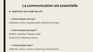 La communication est essentielle
■ Application de la règle des 5 W
→ Communiquer vers qui ?
Utilisateurs finaux, équipe projet, Direction du projet
→ Communiquer pourquoi ?
Fédérer, mobiliser l'équipe projet
Associer les utilisateurs finaux
→ Communiquer quoi ?
Objectifs, enjeux, risques, le planning, l'avancement...
 