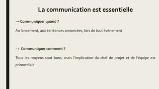 La communication est essentielle
→ Communiquer quand ?
Au lancement, aux échéances annoncées, lors de tout évènement
→ Communiquer comment ?
Tous les moyens sont bons, mais l'implication du chef de projet et de l'équipe est
primordiale...
 