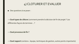 4) CLOTURER ET EVALUER
■ Des questions à se poser :
→ Quel types de clôture (comment prendre la décision de fin de projet ? Les
différentes façons de terminer... ?
→ Quel processus de fin ?
→ Quel rapport (contenu : équipe, techniques de gestion, autres points importants)
 