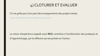 4) CLOTURER ET EVALUER
Cf une grille pour tirer parti des enseignements des projets menés.
http://www.cedip.developpement-durable.gouv.fr/IMG/pdf/Fiche_REX_cle0c7e5d-1.pdf
Le retour d’expérience (appelé aussi REX) contribue à l’amélioration des pratiques et
à l’apprentissage, par la réflexion qui est portée sur l’action.
 