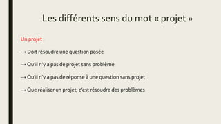 Les différents sens du mot « projet »
Un projet :
→ Doit résoudre une question posée
→ Qu’il n’y a pas de projet sans problème
→ Qu’il n’y a pas de réponse à une question sans projet
→ Que réaliser un projet, c’est résoudre des problèmes
 