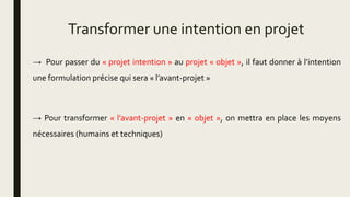 Transformer une intention en projet
→ Pour passer du « projet intention » au projet « objet », il faut donner à l’intention
une formulation précise qui sera « l’avant-projet »
→ Pour transformer « l’avant-projet » en « objet », on mettra en place les moyens
nécessaires (humains et techniques)
 