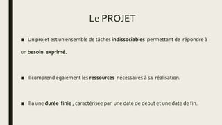Le PROJET
■ Un projet est un ensemble de tâches indissociables permettant de répondre à
un besoin exprimé.
■ Il comprend également les ressources nécessaires à sa réalisation.
■ Il a une durée finie , caractérisée par une date de début et une date de fin.
 