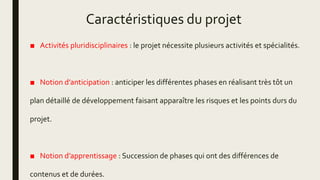 Caractéristiques du projet
■ Activités pluridisciplinaires : le projet nécessite plusieurs activités et spécialités.
■ Notion d’anticipation : anticiper les différentes phases en réalisant très tôt un
plan détaillé de développement faisant apparaître les risques et les points durs du
projet.
■ Notion d’apprentissage : Succession de phases qui ont des différences de
contenus et de durées.
 