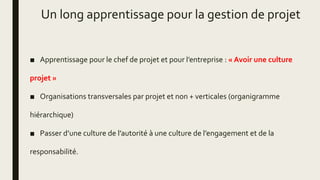 Un long apprentissage pour la gestion de projet
■ Apprentissage pour le chef de projet et pour l’entreprise : « Avoir une culture
projet »
■ Organisations transversales par projet et non + verticales (organigramme
hiérarchique)
■ Passer d’une culture de l’autorité à une culture de l’engagement et de la
responsabilité.
 