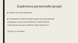 Expérience personnelle /projet
■ Retour sur votre expérience :
■ Description du dernier projet auquel vous avez participé
1) Expliquer ce qui a bien fonctionné, mal fonctionné
2) Que feriez vous pour améliorer cette expérience ?
(Timing : 20 minutes)
 