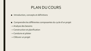 PLAN DU COURS
■ Introduction, concepts et définitions
■ Comprendre les différentes composantes du cycle d’un projet
→ Analyse des besoins
→ Construction et planification
→ Conduire et piloter
→ Clôturer un projet
 