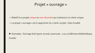 Projet « ouvrage »
→ Relatif à un projet unique ou non récurrent qui s’adresse à un client unique.
→ Le projet « ouvrage » est à rapprocher du « hard » projet = bien livrable
► Exemples : Ouvrage d’art (pont, tunnel, autoroute…) ou un bâtiment (bibliothèque,
musée)
 