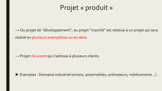 Projet « produit »
→ Ou projet de “développement”, ou projet “marché” est relative à un projet qui sera
réalisé en plusieurs exemplaires ou en série.
→ Projet récurrent qui s’adresse à plusieurs clients.
► Exemples : Domaine industriel (avions, automobiles, ordinateurs, médicaments…)
 