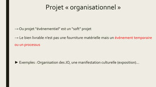 Projet « organisationnel »
→ Ou projet “événementiel” est un “soft” projet
→ Le bien livrable n’est pas une fourniture matérielle mais un événement temporaire
ou un processus
► Exemples : Organisation des JO, une manifestation culturelle (exposition)…
 