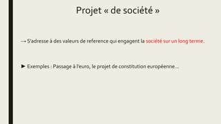Projet « de société »
→ S’adresse à des valeurs de reference qui engagent la société sur un long terme.
► Exemples : Passage à l’euro, le projet de constitution européenne…
 