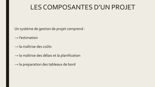 LES COMPOSANTES D’UN PROJET
Un système de gestion de projet comprend :
→ l’estimation
→ la maîtrise des coûts
→ la maîtrise des délais et la planification
→ la preparation des tableaux de bord
 