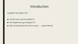 Introduction
La gestion de projet c’est :
■ Du bon sens (ça se travaille !!!)
■ De l’expérience (ça s’acquiert !!!)
■ Des connaissances (Il en faut un peu … quand même)
 