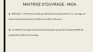 MAITRISE D’OUVRAGE : MOA
■ Définition : « Personne morale qui décide de la construction d ’un ouvrage, en
assure le financement et le confie à un maître d ’œuvre ».
■ Le maître d ’ouvrage est la personne physique qui porte la responsabilité du
projet de la maîtrise d ’ouvrage.
 