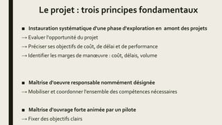 Le projet : trois principes fondamentaux
■ Instauration systématique d'une phase d'exploration en amont des projets
→ Evaluer l'opportunité du projet
→ Préciser ses objectifs de coût, de délai et de performance
→ Identifier les marges de manœuvre : coût, délais, volume
■ Maîtrise d'oeuvre responsable nommément désignée
→ Mobiliser et coordonner l'ensemble des compétences nécessaires
■ Maîtrise d'ouvrage forte animée par un pilote
→ Fixer des objectifs clairs
 